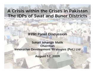 A Crisis within the Crises in Pakistan
The IDPs of Swat and Buner Districts



            IFPRI Panel Discussion

              Sohail Jehangir Malik
                    Chairman
   Innovative Development Strategies (Pvt.) Ltd

                August 12, 2009
 