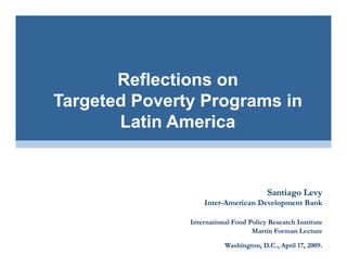 Reflections on
Targeted Poverty Programs in
       Latin America
       L ti A     i


                                        Santiago Levy
                   Inter-American Development Bank
                   Inter-

               International Food Policy Research Institute
                                   Martin Forman Lecture

                          Washington, D.C., April 17, 2009
                                                      2009.
 