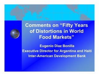 Comments on “Fift Years
 C        t     “Fifty Y
   of Distortions in World
       Food Markets”
          Eugenio Diaz Bonilla
Executive Director for Argentina and Haiti
                         g
   Inter-American Development Bank
 