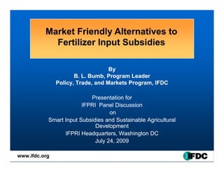 Market Friendly Alternatives to
            Fertilizer Input Subsidies

                                   By
                      B. L Bumb
                      B L. Bumb, Program Leader
               Policy, Trade, and Markets Program, IFDC

                           Presentation for
                        IFPRI Panel Discussion
                                   on
           Smart I
           S   t Input Subsidies and S t i bl A i lt l
                     t S b idi      d Sustainable Agricultural
                             Development
                 IFPRI Headquarters, Washington DC
                             July 24 2009
                                  24,

www.ifdc.org
 