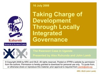 16 July 2008


                             Taking Charge of
                             Development
                             Through Locally
                             Integrated
                             Governance
                              The Rwenzori Case in Uganda
                              Presented by Alex Ruhunda and John Lamb

© Copyright 2008 by KRC and OILD. All rights reserved. Posted on IFPRI’s website by permission
from the authors. Permission is hereby granted to download for personal use only. To quote from,
   or otherwise share or reproduce this material, prior approval is required from j.lamb@oild.org
                                                                             KRC, OILD (John Lamb)
 
