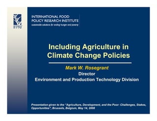 Including Agriculture in
           Climate Change P li i
           Cli t Ch        Policies
                         Mark W Rosegrant
                              W.
                     Director
  Environment and Production Technology Division




Presentation given to the “Agriculture, Development, and the Poor: Challenges, Stakes,
Opportunities”, Brussels, Belgium, May 14, 2008
 