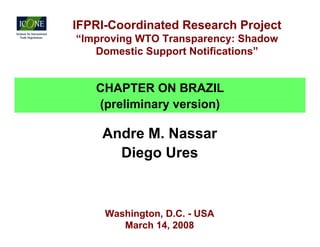 IFPRI-Coordinated Research Project
“Improving WTO Transparency: Shadow
   Domestic Support Notifications”


   CHAPTER ON BRAZIL
   (preliminary version)

    Andre M. Nassar
      Diego Ures



     Washington, D.C. - USA
        March 14, 2008
 