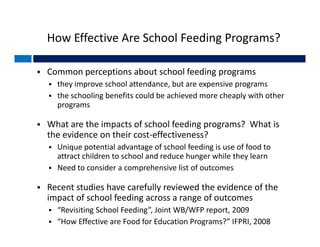How Effective Are School Feeding Programs?

   Common perceptions about school feeding programs 
     they improve school attendance, but are expensive programs 
     the schooling benefits could be achieved more cheaply with other 
      p g
      programs

   What are the impacts of school feeding programs?  What is 
    the evidence on their cost‐effectiveness?
     Unique potential advantage of school feeding is use of food to 
      attract children to school and reduce hunger while they learn
     Need to consider a comprehensive list of outcomes
      Need to consider a comprehensive list of outcomes

   Recent studies have carefully reviewed the evidence of the 
      p                    g             g
    impact of school feeding across a range of outcomes
     “Revisiting School Feeding”, Joint WB/WFP report, 2009
     “How Effective are Food for Education Programs?” IFPRI, 2008
 