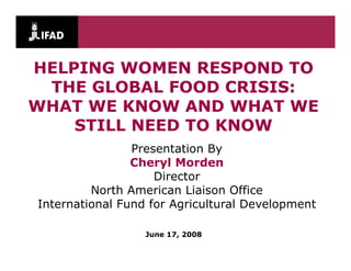 HELPING WOMEN RESPOND TO
 THE GLOBAL FOOD CRISIS:
WHAT WE KNOW AND WHAT WE
    STILL NEED TO KNOW
                Presentation By
                Cheryl Morden
                    Director
         North American Li i
         N th A      i   Liaison Office
                                  Offi
International Fund for Agricultural Development

                  June 17, 2008
 