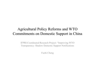 Agricultural Policy Reforms and WTO
Commitments on Domestic Support in China

    IFPRI-Coordinated Research Project: “Improving WTO
    Transparency: Shadow Domestic Support Notifications


                       Fuzhi Cheng
 