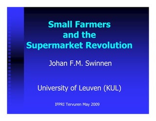 Small Farmers
    S   ll F
       and the
Supermarket Revolution

     Johan F.M. Swinnen


  University of Leuven (KUL)

       IFPRI Tervuren May 2009
 