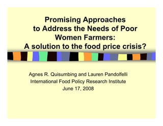 Promising Approaches
                g pp
  to Address the Needs of Poor
         Women Farmers:
A solution to the food price crisis?


 Agnes R. Quisumbing and Lauren Pandolfelli
 International Food Policy Research Institute
                June 17, 2008
                J    17
 
