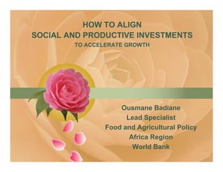 HOW TO ALIGN
SOCIAL AND PRODUCTIVE INVESTMENTS
        TO ACCELERATE GROWTH




                    Ousmane Badiane
                      Lead Specialist
                Food and Agricultural Policy
                       Africa Region
                                g
                        World Bank
 