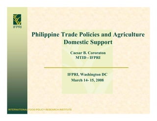 IFPRI

                Philippine Trade Policies and Agriculture
                            Domestic Support
                                           Caesar B. Cororaton
                                             MTID - IFPRI



                                         IFPRI, Washington DC
                                           March 14- 15, 2008




INTERNATIONAL FOOD POLICY RESEARCH INSTITUTE
 