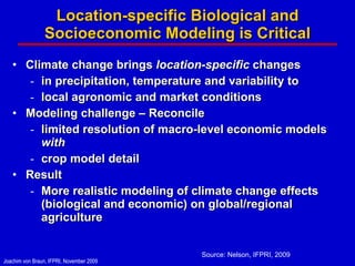 Location-specific Biological and Socioeconomic Modeling is Critical Climate change brings  location-specific  changes in precipitation, temperature and variability to local agronomic and market conditions Modeling challenge – Reconcile  limited resolution of macro-level economic models  with  crop model detail Result More realistic modeling of climate change effects (biological and economic) on global/regional agriculture Source: Nelson, IFPRI, 2009 