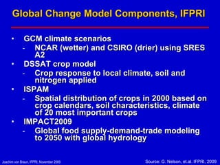 Global Change Model Components, IFPRI  GCM climate scenarios NCAR (wetter) and CSIRO (drier) using SRES A2 DSSAT crop model Crop response to local climate, soil and nitrogen applied ISPAM  Spatial distribution of crops in 2000 based on crop calendars, soil characteristics, climate of 20 most important crops IMPACT2009 Global food supply-demand-trade modeling to 2050 with global hydrology Source: G. Nelson, et.al. IFPRI, 2009 