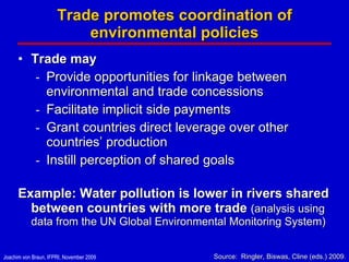 Trade promotes coordination of environmental policies Trade may  Provide opportunities for linkage between environmental and trade concessions Facilitate implicit side payments Grant countries direct leverage over other countries’ production Instill perception of shared goals Example: Water pollution is lower in rivers shared between countries with more trade  (analysis using data from the UN Global Environmental Monitoring System) Source:  Ringler, Biswas, Cline (eds.) 2009 . 