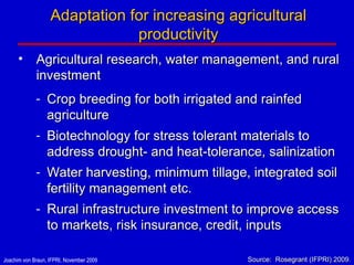 Agricultural research, water management, and rural investment Crop breeding for both irrigated and rainfed agriculture Biotechnology for stress tolerant materials to address drought- and heat-tolerance, salinization  Water harvesting, minimum tillage, integrated soil fertility management etc. Rural infrastructure investment to improve access to markets, risk insurance, credit, inputs Adaptation for increasing agricultural productivity Source:  Rosegrant (IFPRI) 2009 . 