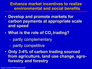 Enhance market incentives to realize environmental and social benefits  Develop and promote markets for carbon payments at appropriate scale and speed What is the role of CO 2  trading?  partly complementary partly competitive Only 3-4% of carbon trading sourced from agriculture, land use change, agro-forestry and forestry 