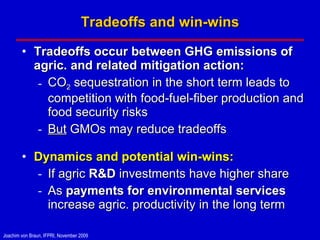 Tradeoffs and win-wins Tradeoffs occur between GHG emissions of  agric. and related mitigation action: CO 2  sequestration in the short term leads to competition with food-fuel-fiber production and food security risks But  GMOs may reduce tradeoffs Dynamics and potential win-wins: If agric  R&D  investments have higher share As  payments for environmental services  increase agric. productivity in the long term 
