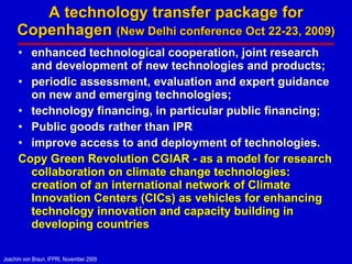 A technology transfer package for Copenhagen  (New Delhi conference Oct 22-23, 2009) enhanced technological cooperation, joint research and development of new technologies and products;  periodic assessment, evaluation and expert guidance on new and emerging technologies;  technology financing, in particular public financing;  Public goods rather than IPR improve access to and deployment of technologies. Copy Green Revolution CGIAR - as a model for research collaboration on climate change technologies: creation of an international network of Climate Innovation Centers (CICs) as vehicles for enhancing technology innovation and capacity building in developing countries 