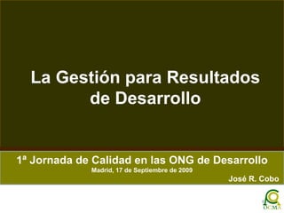 La Gestión para Resultados de Desarrollo 1ª Jornada de Calidad en las ONG de Desarrollo Madrid, 17 de Septiembre de 2009 José R. Cobo  