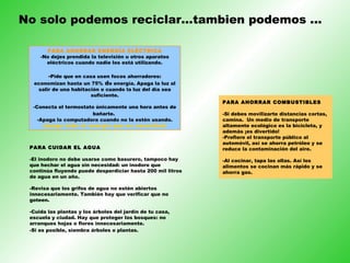 No solo podemos reciclar…tambien podemos ... PARA AHORRAR ENERGÍA ELÉCTRICA -No dejes prendida la televisión u otros aparatos eléctricos cuando nadie los está utilizando. - Pide que en casa usen focos ahorradores: economizan hasta un 75%  d e energía. Apaga la luz al salir de una habitación o cuando la luz del día sea suficiente. -Conecta el termostato únicamente una hora antes de bañarte.   -Apaga la computadora cuando no la estén usando. ¡Apaga toda la energía que no necesites! PARA CUIDAR EL AGUA -El inodoro no debe usarse como basurero, tampoco hay que hechar el agua sin necesidad: un inodoro que continúa fluyendo puede desperdiciar hasta 200 mil litros de agua en un año.  -Revisa que los grifos de agua no estén abiertos innecesariamente. También hay que verificar que no goteen.  -Cuida las plantas y los árboles del jardín de tu casa, escuela y ciudad. Hay que proteger los bosques: no arranques hojas o flores innecesariamente. -Si es posible, siembra árboles o plantas.   PARA AHORRAR COMBUSTIBLES -Si debes movilizarte distancias cortas, camina.  Un medio de transporte altamente ecológico es la bicicleta, y además ¡es divertido!  -Prefiere el transporte público al automóvil, así se ahorra petróleo y se reduce la contaminación del aire. -Al cocinar, tapa las ollas. Así los alimentos se cocinan más rápido y se ahorra gas. 