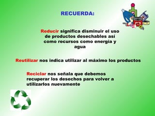 Reducir  significa disminuir el uso de productos desechables así como recursos como energía y agua Reutilizar  nos indica utilizar al máximo los productos Reciclar  nos señala que debemos recuperar los desechos para volver a utilizarlos nuevamente RECUERDA: 