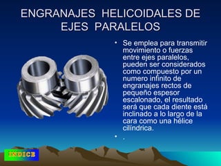 ENGRANAJES  HELICOIDALES DE EJES  PARALELOS Se emplea para transmitir movimiento o fuerzas entre ejes paralelos, pueden ser considerados como compuesto por un numero infinito de engranajes rectos de pequeño espesor escalonado, el resultado será que cada diente está inclinado a lo largo de la cara como una hélice cilíndrica.  . 