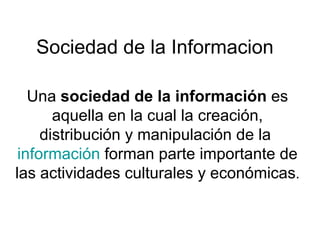 Sociedad de la Informacion Una  sociedad de la información  es aquella en la cual la creación, distribución y manipulación de la  información  forman parte importante de las actividades culturales y económicas . 