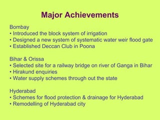 Major Achievements Bombay •  Introduced the block system of irrigation •  Designed a new system of systematic water weir flood gate •  Established Deccan Club in Poona  Bihar & Orissa •  Selected site for a railway bridge on river of Ganga in Bihar •  Hirakund enquiries •  Water supply schemes through out the state  Hyderabad •  Schemes for flood protection & drainage for Hyderabad •  Remodelling of Hyderabad city 