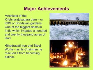 Major Achievements • Architect of the Krishnarajasagara dam – or KRS or Brindavan gardens. One of the biggest dams in India which irrigates a hundred and twenty thousand acres of land. • Bhadravati Iron and Steel Works - as its Chairman he rescued it from becoming extinct. 