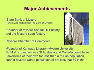 Major Achievements • State Bank of Mysore  (1913 it was first named The Bank of Mysore) • Founder of Mysore Sandal Oil Factory  and the Mysore soap factory • Mysore Chamber of Commerce • Founder of Kannada Literary •Mysore University-  Sir M.V.'s question was "If Australia and Canada could have universities of their own for less than a million population, cannot Mysore with a population of not less that 60 lakhs 