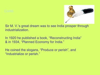 Contd. Sir M. V.’s great dream was to see India prosper through industrialization. In 1920 he published a book, “Reconstructing India” & in 1934, “Planned Economy for India.” He coined the slogans, “Produce or perish”, and “Industrialize or perish.” 