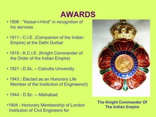 AWARDS •  1906 : "Kaisar-i-Hind" in recognition of  his services •  1911  :  C.I.E. (Companion of the Indian  Empire) at the Delhi Durbar •  1915  :  K.C.I.E. (Knight Commander of  the Order of the Indian Empire) •  1921   :   D.Sc. – Calcutta University •  1943  :  Elected as an Honorary Life  Member of the Institution of Engineers(I) •  1944  :  D.Sc. – Allahabad  • 1904  :   Honorary Membership of London  Institution of Civil Engineers for The Knight Commander Of The Indian Empire 