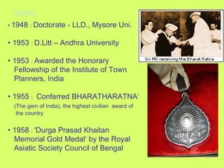 Contd., •  1948  :   Doctorate - LLD., Mysore Uni. •  1953  :   D.Litt – Andhra University •  1953  :   Awarded the Honorary  Fellowship of the Institute of Town  Planners, India •  1955  :   Conferred BHARATHARATNA‘ (The gem of India), the highest civilian  award of  the country •  1958  :   'Durga Prasad Khaitan  Memorial Gold Medal‘ by the Royal  Asiatic Society Council of Bengal 