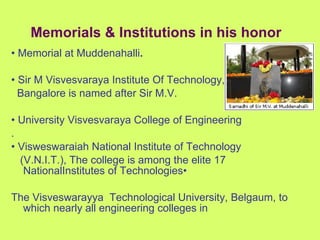•  Memorial at Muddenahalli . •  Sir M Visvesvaraya Institute Of Technology,  Bangalore is named after Sir M.V. •  University Visvesvaraya College of Engineering . •  Visweswaraiah National Institute of Technology (V.N.I.T.), The college is among the elite 17 NationalInstitutes of Technologies•  The Visveswarayya  Technological University, Belgaum, to which nearly all engineering colleges in Memorials & Institutions in his honor 