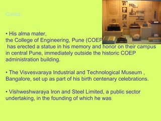 Contd., •  His alma mater,  the College of Engineering, Pune (COEP) has erected a statue in his memory and honor on their campus in central Pune, immediately outside the historic COEP administration building. •  The Visvesvaraya Industrial and Technological Museum , Bangalore, set up as part of his birth centenary celebrations. •  Vishweshwaraya Iron and Steel Limited, a public sector undertaking, in the founding of which he was 