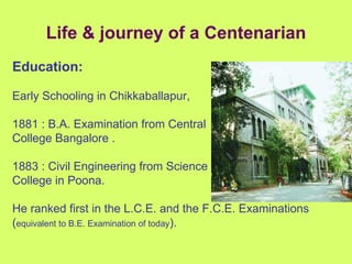 Life & journey of a Centenarian Education:   Early Schooling in Chikkaballapur, 1881 : B.A. Examination from Central College Bangalore . 1883 : Civil Engineering from Science College in Poona. He ranked first in the L.C.E. and the F.C.E. Examinations ( equivalent to B.E. Examination of today ). 
