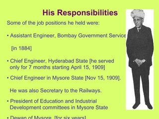 His Responsibilities Some of the job positions he held were: •  Assistant Engineer, Bombay Government Service  [in 1884] •  Chief Engineer, Hyderabad State [he served  only for 7 months starting April 15, 1909] •  Chief Engineer in Mysore State [Nov 15, 1909].  He was also Secretary to the Railways. •  President of Education and Industrial  Development committees in Mysore State •  Dewan of Mysore. [for six years] 
