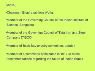 Contd., • Chairman, Bhadravati Iron Works • Member of the Governing Council of the Indian Institute of  Science, Bangalore • Member of the Governing Council of Tata Iron and Steel  Company [TISCO] • Member of Back Bay enquiry committee, London • Member of a committee constituted in 1917 to make  recommendations regarding the future of Indian States 