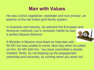 Man with Values He was a strict vegetarian, teetotaler and non-smoker, an admirer of the old Indian joint family system. In business and industry, he admired the European and American methods, but in domestic habits he was a perfect Mysore Brahmin A Minister in Mysore once fixed an interview with  Sir MV but was unable to come. Next day when he called on him, Sir MV told him, “you have committed a double mistake- firstly, by not keeping up the engagement yesterday and secondly, by coming when you were not. 