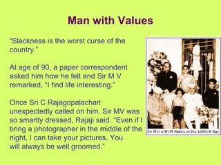 Man with Values “ Slackness is the worst curse of the country.” At age of 90, a paper correspondent asked him how he felt and Sir M V remarked, “I find life interesting.” Once Sri C Rajagopalachari unexpectedly called on him. Sir MV was so smartly dressed, Rajaji said. “Even if I bring a photographer in the middle of the night, I can take your pictures. You will always be well groomed.” 
