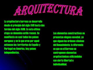 ARQUITECTURA La arquitectura barroca se desarrolla desde el principio del siglo XVII hasta dos tercios del siglo XVIII. En esta última etapa se denomina estilo rococó. Se manifiesta en casi todos los países europeos y en lo que eran por aquel entonces los territorios de España y Portugal en América, hoy países independientes.  Los elementos constructivos no presentan ninguna novedad, ya que siguen los órdenes clásicos del Renacimiento; la diferencia es que en el Barroco se contraponen elementos arquitectónicos utilizándolos con cierta libertad e individualidad. 