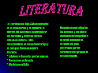 LITERATURA La Literatura del siglo XVI se expresaba en un estilo sereno y de equilibrio; el barroco del XVII viene a desestabilizar esa serenidad y diversas fuerzas entran en conflicto. Estas características se dan en toda Europa y en cada país toman un nombre diferente: * Eufuismo le llaman los poetas ingleses. * Preciosismo en Francia.  * Marinismo en Italia.  El cambio de mentalidad en las personas y una cierta conciencia de inseguridad y de crisis hacen que se extienda una gran preferencia por las características propias de este movimiento.  