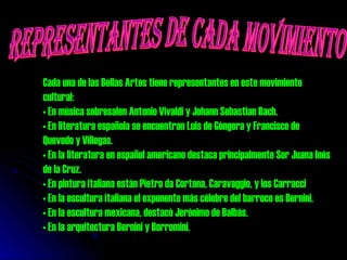 REPRESENTANTES DE CADA MOVIMIENTO Cada una de las Bellas Artes tiene representantes en este movimiento cultural: En música sobresalen Antonio Vivaldi y Johann Sebastian Bach. En literatura española se encuentran Luis de Góngora y Francisco de Quevedo y Villegas.  En la literatura en español americano destaca principalmente Sor Juana Inés de la Cruz.  En pintura italiana están Pietro da Cortona, Caravaggio, y los Carracci  En la escultura italiana el exponente más célebre del barroco es Bernini.  En la escultura mexicana, destacó Jerónimo de Balbás.  En la arquitectura Bernini y Borromini.  