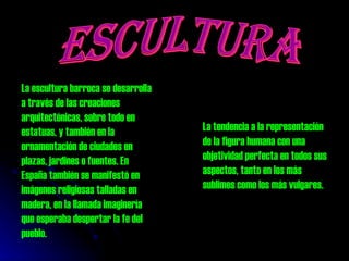 ESCULTURA La escultura barroca se desarrolla a través de las creaciones arquitectónicas, sobre todo en estatuas, y también en la ornamentación de ciudades en plazas, jardines o fuentes. En España también se manifestó en imágenes religiosas talladas en madera, en la llamada imaginería que esperaba despertar la fe del pueblo.  La tendencia a la representación de la figura humana con una objetividad perfecta en todos sus aspectos, tanto en los más sublimes como los más vulgares. 