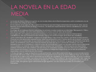 LA NOVELA EN LA EDAD MEDIALa novela de Genji o Genji Monogatari, es una novela clásica de la literatura japonesa y está considerada una de las novelas más antiguas de la historia.En Occidente, en los siglos XI y XII) surgieron los romances que eran largas narraciones de ficción en verso, que se llamaron así por estar escritos en lengua romance.  Se dedicaron especialmente a temas caballerescos, como el ciclo artúrico.En el Siglo XIII, el mallorquín Ramón Llull escribe las primeras novelas modernas occidentales: "Blanquerna" y "Félix o libro de las maravillas", así como otros relatos breves en prosa como el "Libro de las bestias".En los siglos XIV y XV surgieron los primeros romances en prosa: largas narraciones sobre los mismos temas caballerescos, sólo que evitando el verso rimado. Aquí se encuentra el origen de los libros de caballerías. Junto a estos libros de caballerías, surgieron en el siglo XIV las colecciones de cuentos, que tienen en Boccaccio y Chaucer sus más destacados representantes. Solían recurrir al artificio de la "historia dentro de la historia": no son así los autores, sino sus personajes, los que relatan los cuentos. Así, en El Decamerón, un grupo de florentinos huye de la peste y se entretienen unos a otros narrando historias de todo tipo; en los Cuentos de Canterbury, son unos peregrinos que van a Canterbury a visitar la tumba de Tomás Becket y cada uno escoge cuentos que se relacionan con su estado o su carácter. Así los nobles cuentan historias más "románticas", mientras que los de clase inferior prefieren historias de la vida cotidiana. De esta forma, los verdaderos autores, Chaucer y Boccaccio, justificaban estas historias de trampas y travesuras, de amores ilícitos e inteligentes intrigas en las que se reía de profesiones respetables o de los habitantes de otra ciudad.A finales del siglo XV surge en España la novela sentimental,  como última derivación de las convencionales teorías provenzales del amor cortés. La obra fundamental del género fue la Cárcel de amor (1492) de Diego de san Pedro. El cambio de un siglo a otro estuvo dominado por los libros de caballerías. En Cataluña, este tipo de prosa novelesca se difundió al idioma catalán, con obras como Tirante el Blanco "Tirant lo Blanch" de Joanot Martorell (1460-1464) o la novela anónima Curial e Güelfa (mediados del Siglo XV) . La obra más representativa del género fue el Amadís de Gaula (1508). Este género siguió cultivándose el siglo siguiente, con dos ciclos de novelas: los Amadises y los Palmerines.