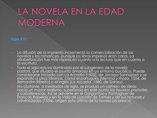 LA NOVELA EN LA EDAD MODERNASiglo XVILa difusión de la imprenta incrementó la comercialización de las novelas y los romances, aunque los libros impresos eran caros. La alfabetización fue más rápida en cuanto a la lectura que en cuanto a la escritura.Todo el siglo estuvo dominado por el subgénero de la novela pastoril, que situaba el asunto amoroso en un entorno bucólico. Puede considerarse iniciada con La Arcadia (1502), de Jacopo Sannazaro y se expandió a otros idiomas, como el portugués (Menina y moza, 1554, de Bernardim Ribeiro) o el inglés (La Arcadia, 1580, de Sídney).No obstante, a mediados de siglo, se produjo un cambio de ideas hacia un mayor realismo, superando en este punto las novelas pastoriles y caballerescas. Así se advierte en el Gargantúa y Pantagruel de François Rabelais y en la Vida de Lazarillo de Tormes y de sus fortunas y adversidades (1554), origen esta última de la novela picaresca.