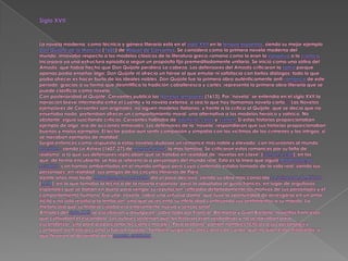 Siglo XVII .La novela moderna, como técnica y género literario está en el siglo XVII en la lengua española, siendo su mejor ejemplo Don Quijote de la Mancha (1605) de Miguel de Cervantes. Se considera como la primera novela moderna del mundo, innovaba respecto a los modelos clásicos de la literatura greco-romana como lo eran la epopeya o la crónica. Incorpora ya una estructura episódica según un propósito fijo premeditadamente unitario. Se inició como una sátira del Amadis, que había hecho que Don Quijote perdiera La cabeza. Los defensores del Amadís criticaron la sátira porque apenas podía enseñar algo: Don Quijote ni ofrecía un héroe al que emular ni satisfacía con bellos diálogos; todo lo que podía ofrecer es hacer burla de los ideales nobles. Don Quijote fue la primera obra auténticamente anti-romance de este periodo; gracias a su forma que desmitifica la tradición caballeresca y cortés, representa la primera obra literaria que se puede clasificar como novela.Con posterioridad al Quijote, Cervantes publicó las Novelas jemplares(1613). Por "novela" se entendía en el siglo XVII la narración breve intermedia entre el cuento y la novela extensa, o sea lo que hoy llamamos novela corta.[3] Las Novelas ejemplares de Cervantes son originales, no siguen modelos italianos, y frente a la crítica al Quijote, que se decía que no enseñaba nada, pretendían ofrecer un comportamiento moral, una alternativa a los modelos heroico y satírico. No obstante, siguió suscitando críticas: Cervantes hablaba de adulterio, celos y crimen. Si estas historias proporcionaban ejemplo de algo, era de acciones inmorales. Los defensores de la "novela" respondieron que sus historias proporcionaban buenos y malos ejemplos. El lector podía aún sentir compasión y simpatía con las víctimas de los crímenes y las intrigas, si se narraban ejemplos de maldad.Surgió entonces como respuesta a estas novelas dudosas un romance más noble y elevado, con incursiones al mundo bucólico, siendo La Astrea (1607-27) de Honoré d'Urfé, la más famosa. Se criticaron estos romances por su falta de realismo, a lo que sus defensores replicaban que se trataba en realidad de "novelas en clave" (roman à clef), en los que, de forma encubierta, se hacía referencia a personajes del mundo real. Esta es la línea que siguió Madeleine de Scudéry, con tramas ambientadas en el mundo antiguo pero cuyo contenido estaba tomado de la vida real, siendo sus personajes, en realidad, sus amigos de los círculos literarios de París.Veinte años más tarde, Madame de La Fayette dio el paso decisivo, siendo su obra más conocida La princesa de Clèves (1678), en la que tomaba la técnica de la novela española, pero la adaptaba al gusto francés: en lugar de orgullosos españoles que se batían en duelo para vengar su reputación, reflejaba detalladamente los motivos de sus personajes y el comportamiento humano. Era una "novela" sobre una virtuosa dama, que tuvo la oportunidad de arriesgarse en un amor ilícito y no sólo resistió a la tentación, sino que acrecentó su infelicidad confesando sus sentimientos a su marido. La melancolía que su historia creaba era enteramente nueva y sensacional.A finales del siglo XVII se escribieron y divulgaron, sobre todo por Francia, Alemania y Gran Bretaña, novelitas francesas que cultivaban el escándalo. Los autores sostenían que las historias eran verdaderas y no se narraban para escandalizar, sino para proporcionar lecciones morales. Para probarlo, ponían nombres ficticios a sus personajes y contaban las historias como si fueran novelas. También surgieron colecciones de cartas, que incluían estas historietas, y que llevaron al desarrollo de la novela epistolar.