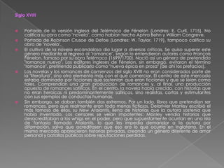 Siglo XVIIIPortada de la versión inglesa del Telémaco de Fénelon (Londres: E. Curll, 1715). No califica su obra como "novela", como habían hecho Aphra Behn y William Congreve.Portada de Robinson Crusoe de Defoe (Londres: W. Taylor, 1719), tampoco califica su obra de "novela".El cultivo de la novela escandalosa dio lugar a diversas críticas. Se quiso superar este género mediante el regreso al "romance", según lo entendieron autores como François Fénelon, famoso por su obra Telémaco (1699/1700). Nació así un género de pretendido "romance nuevo". Los editores ingleses de Fénelon, sin embargo, evitaron el término "romance", prefiriendo publicarlo como "nueva épica en prosa" (de ahí los prefacios).Las novelas y los romances de comienzos del siglo XVIII no eran considerados parte de la "literatura", sino otro elemento más con el que comerciar. El centro de este mercado estaba dominado por ficciones que sostenían que eran ficciones y que se leían como tales. Comprendían una gran producción de romances y, al final, una producción opuesta de romances satíricos. En el centro, la novela había crecido, con historias que no eran heroicas ni predominantemente satíricas, sino realistas, cortas y estimulantes con sus ejemplos de conductas humanas.Sin embargo, se daban también dos extremos. Por un lado, libros que pretendían ser romances, pero que realmente eran todo menos ficticios. Delarivier Manley escribió el más famoso de ellos, su New Atalantis, llena de historias que la autora sostenía que había inventado. Los censores se veían impotentes: Manley vendía historias que desacreditaban a los whigs en el poder, pero que supuestamente ocurrían en una isla de fantasía llamada Atalantis, lo que les impedía demandar a la autora por difamación, salvo que acreditasen que eso era lo que ocurría en Inglaterra. En el mismo mercado aparecieron historias privadas, creando un género diferente de amor personal y batallas públicas sobre reputaciones perdidas.
