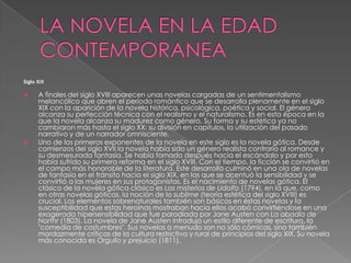 LA NOVELA EN LA EDAD CONTEMPORANEASiglo XIX A finales del siglo XVIII aparecen unas novelas cargadas de un sentimentalismo melancólico que abren el período romántico que se desarrolla plenamente en el siglo XIX con la aparición de la novela histórica, psicológica, poética y social. El género alcanza su perfección técnica con el realismo y el naturalismo. Es en esta época en la que la novela alcanza su madurez como género. Su forma y su estética ya no cambiaron más hasta el siglo XX: su división en capítulos, la utilización del pasado narrativo y de un narrador omnisciente.Uno de los primeros exponentes de la novela en este siglo es la novela gótica. Desde comienzos del siglo XVII la novela había sido un género realista contrario al romance y su desmesurada fantasía. Se había tornado después hacia el escándalo y por esto había sufrido su primera reforma en el siglo XVIII. Con el tiempo, la ficción se convirtió en el campo más honorable de la literatura. Este desarrollo culminó en una ola de novelas de fantasía en el tránsito hacia el siglo XIX, en las que se acentuó la sensibilidad y se convirtió a las mujeres en sus protagonistas. Es el nacimiento de novelas gótica. El clásico de la novela gótica clásico es Los misterios de Udolfo (1794), en la que, como en otras novelas góticas, la noción de lo sublime (teoría estética del siglo XVIII) es crucial. Los elementos sobrenaturales también son básicos en éstas novelas y la susceptibilidad que estas heroínas mostraban hacia ellos acabó convirtiéndose en una exagerada hipersensibilidad que fue parodiada por Jane Austen con La abadía de Northr(1803). La novela de Jane Austen introdujo un estilo diferente de escritura, la "comedia de costumbres". Sus novelas a menudo son no sólo cómicas, sino también mordazmente críticas de la cultura restrictiva y rural de principios del siglo XIX. Su novela más conocida es Orgullo y prejuicio (1811).