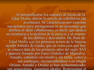 Novela aventuras Al personificarse los cantares de Gesta de la  Edad Media , dieron la novela de caballerías (de aventuras). Se caracterizan por extensas narraciones cuyo protagonista es un personaje que profesa el ideal caballeresco, es decir, que dedica su existencia a la defensa de la  justicia  y al  amparo  de los débiles y desvalidos. De fines de  Edad Media  son los primeros textos de la famosa novela Amadís de Gaula, que en  redacción  que hoy se conoce data de los primeros años del siglo XVI y aparece firmada por Garci Ordoñez de Montalvo. Amadís, caballero sin miedo y sin tacha, vence a sus enemigos, encomendándose a su amada Oriana. Amadís y Oriana se han deshumanizado: son arqueotipos, esquemas ideales. Representan al ser humano no como es sino como debiera ser 