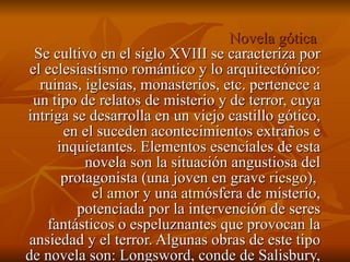 Novela gótica  Se cultivo en el siglo XVIII se caracteriza por el eclesiastismo romántico y lo arquitectónico: ruinas, iglesias, monasterios, etc. pertenece a un tipo de relatos de misterio y de terror, cuya intriga se desarrolla en un viejo castillo gótico, en el suceden acontecimientos extraños e inquietantes. Elementos esenciales de esta novela son la situación angustiosa del protagonista (una joven en grave  riesgo ),  el amor  y una  atm ósfera de misterio, potenciada por la intervención de seres fantásticos o espeluznantes que provocan la ansiedad y el terror. Algunas obras de este tipo de novela son: Longsword, conde de Salisbury, de Thomas Leland. 